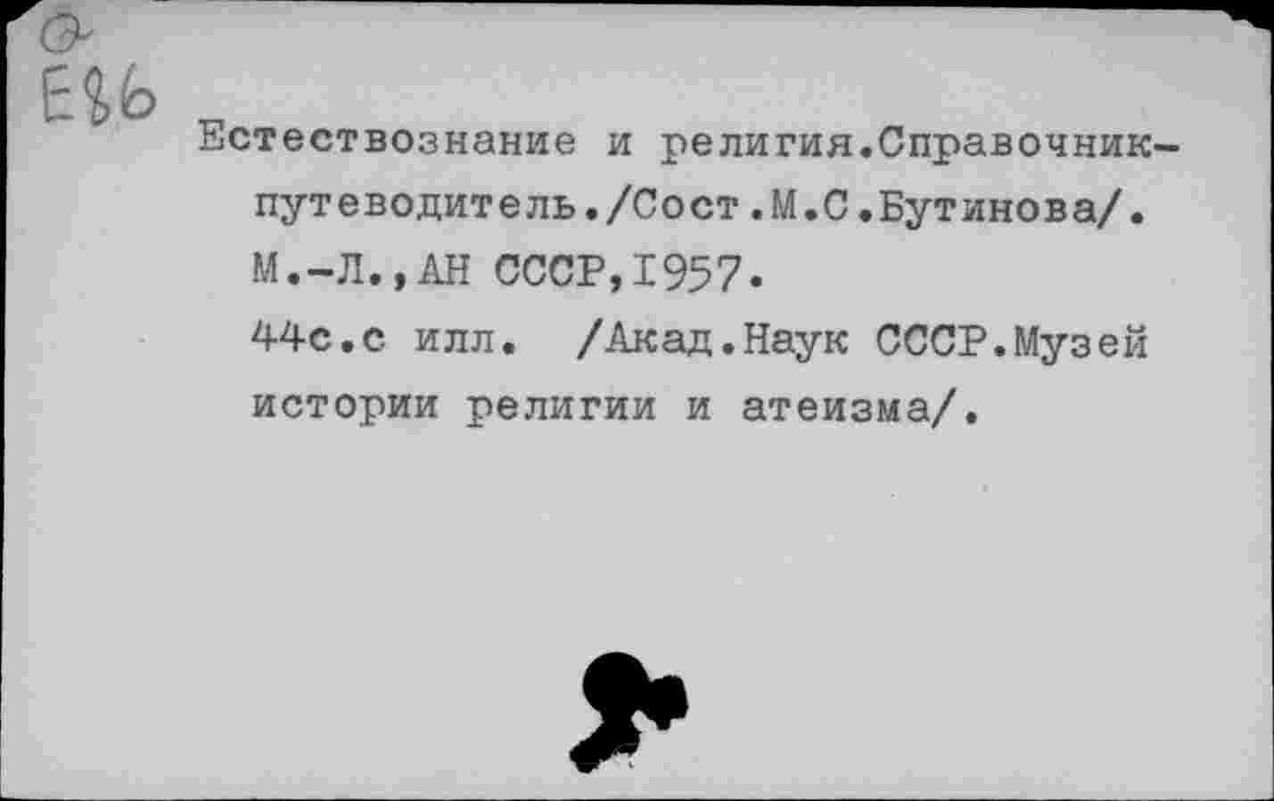 ﻿Естествознание и религия.Справочник-путеводитель. /Сост .М.С .Бутинова/. М.-Л.,АН СССР,1957.
44с.с илл. /Акад.Наук СССР.Музей истории религии и атеизма/.